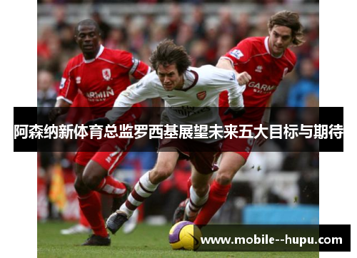 阿森纳新体育总监罗西基展望未来五大目标与期待