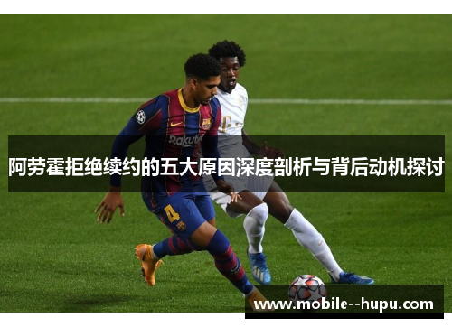 阿劳霍拒绝续约的五大原因深度剖析与背后动机探讨