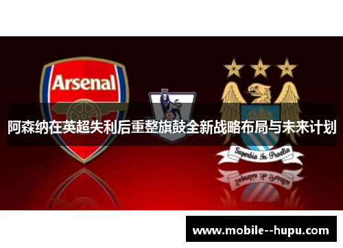 阿森纳在英超失利后重整旗鼓全新战略布局与未来计划